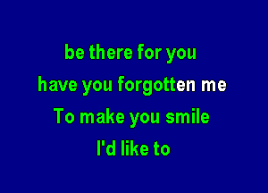 be there for you

have you forgotten me

To make you smile
I'd like to