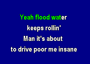 Yeah flood water
keeps rollin'
Man it's about

to drive poor me insane