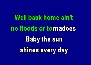 Well back home ain't
no floods or tornadoes
Baby the sun

shines every day