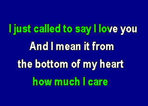 ljust called to say I love you
And I mean it from

the bottom of my heart

how much I care