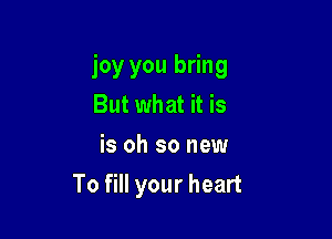 joy you bring
But what it is
is oh so new

To fill your heart