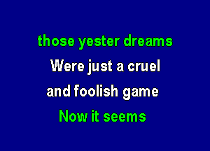 those yester dreams
Were just a cruel

and foolish game

Now it seems