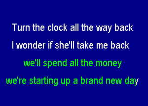 Turn the clock all the way back
lwonder if she'll take me back
we'll spend all the money

we're starting up a brand new day