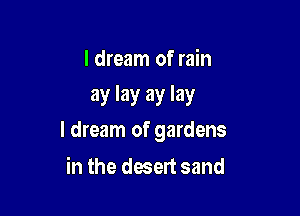 I dream of rain
ay lay ay lay

I dream of gardens

in the desert sand