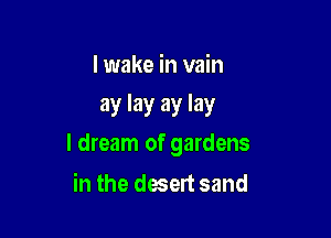 I wake in vain
ay lay ay lay

I dream of gardens

in the desert sand