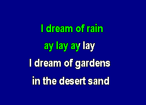 I dream of rain
ay lay ay lay

I dream of gardens

in the desert sand