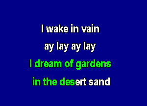 I wake in vain
ay lay ay lay

I dream of gardens

in the desert sand