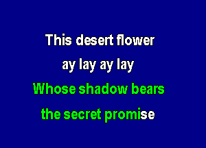 This desert flower

ay lay ay lay
Whose shadow bears

the secret promise