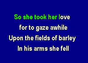 So she took her love
for to gaze awhile

Upon the fields of barley

In his arms she fell