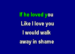 If he loved you

Like I love you
I would walk
away in shame