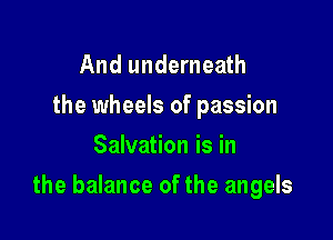 And underneath
the wheels of passion
Salvation is in

the balance of the angels