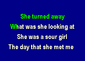 She turned away
What was she looking at

She was a sour girl

The day that she met me