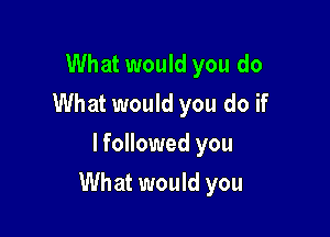 What would you do
What would you do if
lfollowed you

What would you