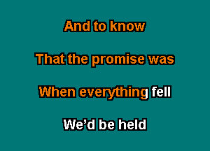 And to know

That the promise was

When everything fell

We,d be held