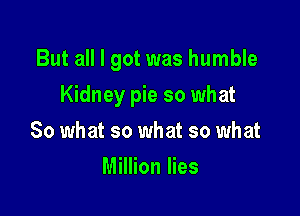 But all I got was humble

Kidney pie so what
So what so what so what
Million lies