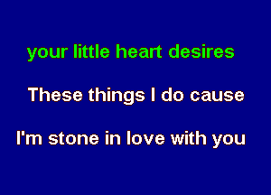 your little heart desires

These things I do cause

I'm stone in love with you