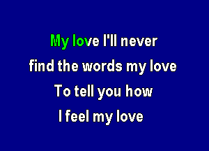 My love I'll never

find the words my love

To tell you how
lfeel my love