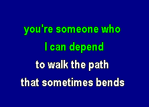 you're someone who

I can depend

to walk the path
that sometimes bends