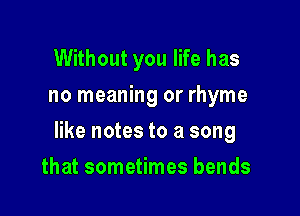 Without you life has
no meaning or rhyme

like notes to a song

that sometimes bends