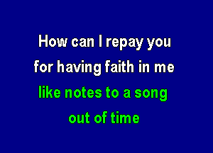 How can I repay you
for having faith in me

like notes to a song

out of time