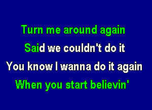 Turn me around again
Said we couldn't do it

You know I wanna do it again

When you start believin'