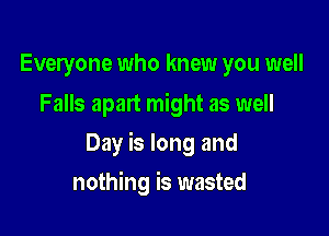 Everyone who knew you well
Falls apart might as well

Day is long and

nothing is wasted