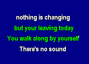 nothing is changing

but your leaving today
You walk along by yourself
There's no sound