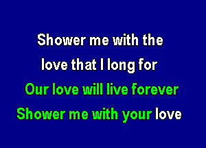 Shower me with the
love that I long for
Our love will live forever

Shower me with your love
