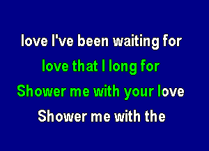 love I've been waiting for
love that I long for

Shower me with your love

Shower me with the