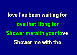 love I've been waiting for
love that I long for

Shower me with your love

Shower me with the