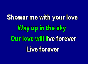 Shower me with your love

Way up in the sky
Our love will live forever
Live forever