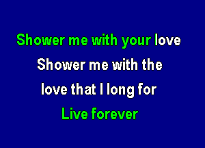 Shower me with your love
Shower me with the

love that I long for

Live forever