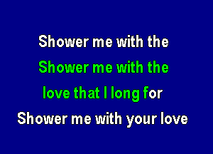 Shower me with the
Shower me with the
love that I long for

Shower me with your love