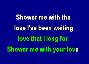 Shower me with the
love I've been waiting
love that I long for

Shower me with your love