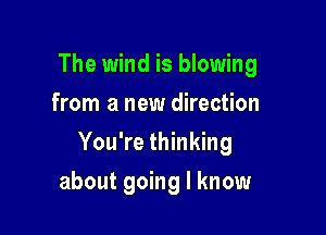 The wind is blowing
from a new direction

You're thinking

about going I know