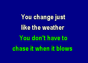 You change just

like the weather
You don't have to
chase it when it blows