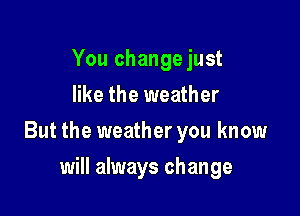 You change just
like the weather

But the weather you know

will always change