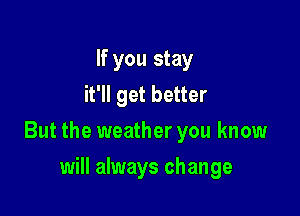 If you stay
it'll get better

But the weather you know

will always change