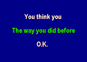 You think you

The way you did before
O.K.