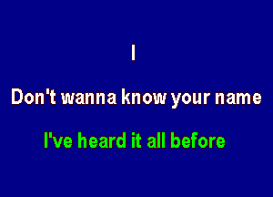 Don't wanna know your name

I've heard it all before