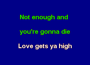 Not enough and

you're gonna die

Love gets ya high