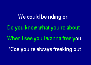 We could be riding on

Do you know what you're about

When I see you Iwanna free you

'Cos you're always freaking out