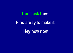 Don't ask how

Find a way to make it

Hey now now