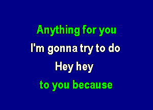 Anything for you

I'm gonna try to do

Hey hey
to you because