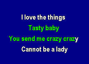 I love the things
Tasty baby

You send me crazy crazy

Cannot be a lady