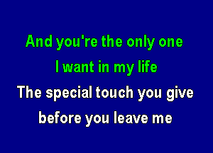 And you're the only one
lwant in my life

The special touch you give

before you leave me