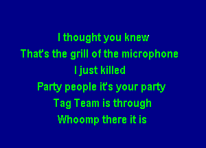 lthought you knew
Thats the grill ofthe microphone
ljust killed

Party people ifs your party
Tag Team is through
Whoomp there it is