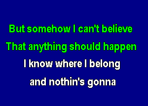 But somehow I can't believe

That anything should happen
I know where I belong

and nothin's gonna