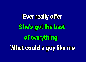 Ever really offer
She's got the best

of everything

What could a guy like me