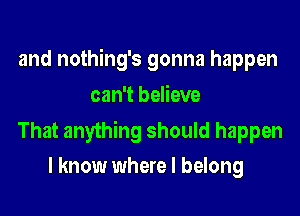 and nothing's gonna happen
can't believe

That anything should happen
I know where I belong